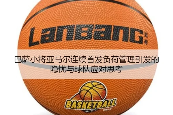 巴萨小将亚马尔连续首发负荷管理引发的隐忧与球队应对思考