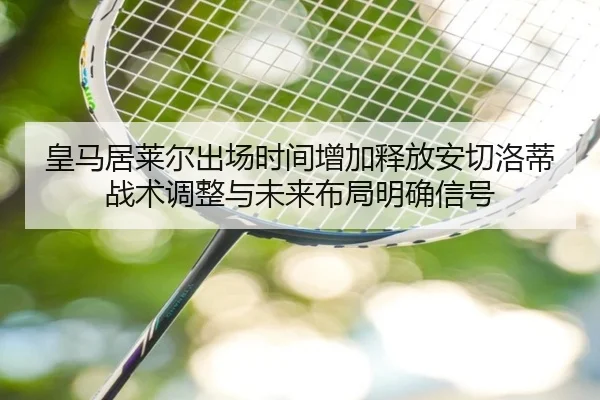 皇马居莱尔出场时间增加释放安切洛蒂战术调整与未来布局明确信号