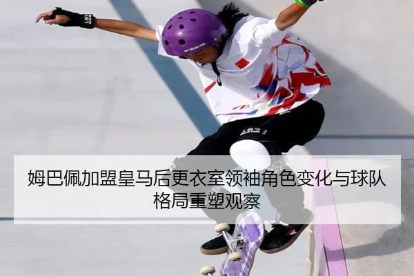 姆巴佩加盟皇马后更衣室领袖角色变化与球队格局重塑观察