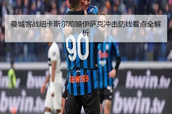 曼城客战纽卡斯尔前瞻伊萨克冲击防线看点全解析