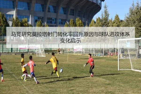 马竞研究莫拉塔射门转化率回升原因与球队进攻体系变化启示
