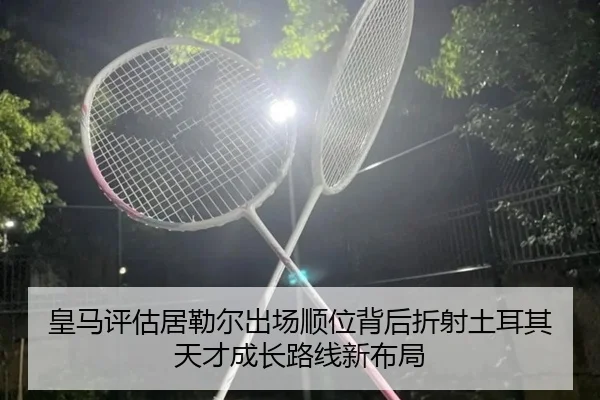皇马评估居勒尔出场顺位背后折射土耳其天才成长路线新布局